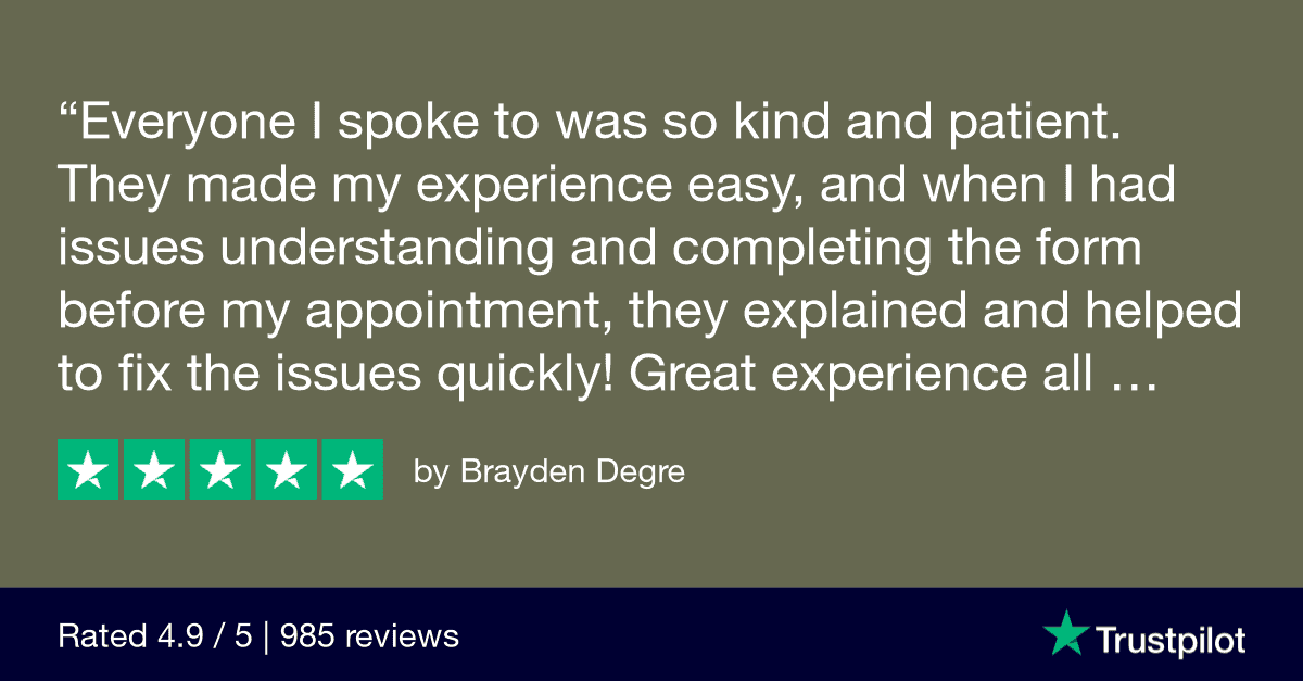 "Everyone I spoke to was so kind and patient. They made my experience easy, and when I had issues understanding and completing the form before my appointment, they explained and helped to fix the issues quickly!
Great experience all around for the 2nd year in a row." Trust Pilot Review by Brayden Degre 